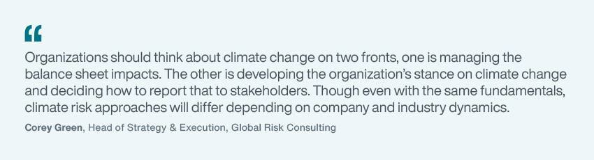 “Organizations should think about climate change on two fronts, one is managing the balance sheet impacts. The other is developing the organization’s stance on climate change and deciding how to report that to stakeholders. Though even with the same fundamentals, climate risk approaches will differ depending on company and industry dynamics.” - Corey Green, Head of Strategy & Execution, Global Risk Consulting